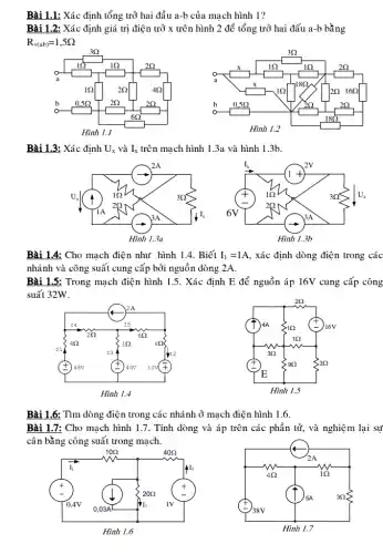 Bài 1.1: Xác định tổng trở hai đầu a-b của mạch hình 1?
Bài 1.2: Xác định giá trị điện trở x trên hình 2 để tổng trở hai đấu a-b bằng
R_(v(ab))=1,5Omega 
3Omega 
15	1Omega 	2Omega 
square 
o
10	20	40
b 0.50 2Omega 	20
t
6Omega 
square 
Hình 1.1
3Q
x	10
square 
a
square  square  square 
19	20
x	18Omega 
square  10	20 162 square 
b 0,5Omega 	20	20
182
Hình 1.2
square 
Bài 1.3: Xác định U_(x) và I_(x) trên mạch hình 1.3a và hình 1.3b.
Bài 1.4: Cho mạch điện như hình 1.4 . Biết I_(1)=1A , xác định dòng điện trong các
nhánh và công suất cung cấp bởi nguồn dòng 2A.
Bài 1.5: Trong mạch điện hình 1.5. Xác định E để nguồn áp 16V cung cấp công
suất 32W.
Bài 1.6: Tìm dòng điện trong các nhánh ở mạch điện hình 1.6.
Bài 1.7: Cho mạch hình 1.7. Tính dòng và áp trên các phần tử, và nghiệm lại sự
cân bằng công suất trong mạch.
10Omega