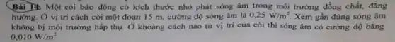 Bài 12 Một còi báo động có kích thước nhỏ phát sóng âm trong môi trường đồng chất, đǎng
hướng. Ở vị trí cách còi một đoạn 15 m, cường độ sóng âm là 0,25W/m^2 Xem gần đúng sóng âm
không bị môi trường hấp thụ. Ở khoảng cách nào từ vị tri của còi thi sóng âm có cường độ bằng
0,010W/m^2