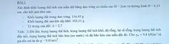 BÀI 1
Xác định khối lượng thể tích của mẫu đất bằng dao vòng có chiều cao H=2cm và đường kính D=6,13
cm, cho kết quả như sau:
Khối lượng đất trong dao vòng: 116,45 g
Khối lượng đất sau khi sấy khô: 102,11 g
Tỷ trọng của đất: Delta =2,7
Tính: 1) Độ ẩm , trọng lượng thể tích , trọng lượng thể tích khô, độ rỗng, hệ số rỗng, trọng lượng thể tích
đầy nổi, trọng lượng thể tích bão hòa (no nước) và độ bão hòa của mẫu đất đó. Cho
gamma _(w)=9,8kN/m^3 và
gia tốc rơi tự do g=9,81m/s^2