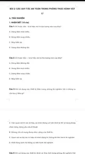 BÀI 2: CÁC QUY TẮC AN TOÀN TRONG PHÒNG THỰC HÀNH VẬT
A. TRẮC NGHIỆM
1. NHẬN BIẾT (10 câu)
Câu 1: DC hoặc dấu - là kí hiệu mô tả đại lượng nào sau đây?
A. Dòng điện một chiều.
B. Dòng điện xoay chiều.
C. Máy biến áp
D. Dòng điện không đổi.
Câu 2: AC hoặc dấu - là kí hiệu mô tả đại lượng nào sau đây?
A. Dòng điện không đổi.
B. Dòng điện m ột chiều.
C. Dòng điện xoay chiều.
D. Máy biển áp.
Câu 3: Khi sử dụng các thiết bị điện trong phòng thí nghiệm Vật lí chúng ta
cần lưu ý điều gì?
A. Cần quan sát kĩ các kí hiệu và nhãn thông số trên thiết bị để sử dụng đúng
chức nǎng, đúng yêu cầu kĩ thuật.
B. Không cần sử dụng đúng chức nǎng của thiết bi.
C. Quan sát sơ bộ các kí hiệu rồi khởi động hệ thống để tiến hành thí nghiệm.
D. Khởi động luôn hệ thống và tiến hành thí nghiệm.
Câu 4: Khi sử dụng các thiết bị nhiệt và thủy tinh trong phòng thí nghiệm Vật