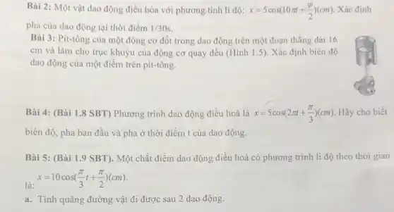 Bài 2: Một vật dao động điều hòa với phương tình li độ: x=5cos(10pi t+(varphi )/(2))(cm) Xác định
pha của dao động tại thời điểm 1/30s
Bài 3: Pit-tông của một động cơ đốt trong dao động trên một đoạn thẳng dài 16
cm và làm cho trục khuyu của động cơ quay đều (Hình 1.5). Xác định biên độ
dao động của một điểm trên pit-tông.
Bài 4: (Bài 1.8 SBT) Phương trình dao động điều hoà là x=5cos(2pi t+(pi )/(3))(cm) Hãy cho biết
biên độ, pha ban đầu và pha ở thời điểm t của dao động.
Bài 5: (Bài 1.9 SBT). Một chất điểm dao động điều hoà có phương trình li độ theo thời gian
là:
x=10cos((pi )/(3)t+(pi )/(2))(cm)
a. Tính quãng đường vật đi được sau 2 dao động.