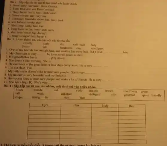 Bài 2 : Sắp xếp các từ sau để tạo thành câu hoàn chinh.
1. short/dark/has/hair./ Slena Gomez.
2. Tom/ thin/are/and Peter/ and tall.
3. They/ have/don'V hair./ dark/ short
4. Short/ sisters/are/very/ my.
5. Cristiano/ Ronaldo/ short/has. hair/dark
6. are/ babies/ lovely/the/.
7. She/ long/ curly/has/ hair.
8. long/ hair/ is/her/ very/ and/ curly.
9. she/ have/ eyes/big/ doesn't
10. long/ straight/ hair/have/ I
Bài 3 : Hoàn thành các câu sau với các từ cho sẵn
friendly	curly	shy	well-built lazy
funny
tall
handsome long	intelligent
1. One of my friends has straight hair, and another has wavy hair But I have
__ hair
2. My classmate is very __ he loves to tell jokes in class.
3. His grandfather has a __ grey beard.
4. She doesn't like working. She is __
5. He exercises at the gym three or four days every week He is very __
6. I'm not short . I'm . __
7. My little sister doesn't like to meet new people.She is very __
8. My mother is very beautiful and my father is __
9. Her cousin likes to meet new people and make a lot of friends.He is very __
10. She has a high IQ. She's very
__
II. Thì hiện tại tiến diễn diễn tả turne lail the present tenses for future
Bài 4 : Sắp xếp các từ sau vào nhóm, một từ có thể vào nhiều nhóm.
black	blonde	red	curly straight brown	short/ long green
tall	weak	talkative	intelligent	silly generous quiet friendly
stupid strong fat	thin	blue
square 
square 
square 
square 
square 
square 
square 
square 
square 
square 
square 
square 
square 
square 
square 
square 
square 
square 
square 
square 
square 
square 
square 
square 
square 
square 
square 
square 
square 
square 
square 
square 
square 
square 
square 
square
