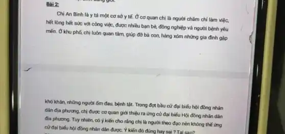 Bài 2:
Chị An Bình là y tá một cơ sở y tế.Ở cơ quan chị là người chǎm chỉ làm việc,
hết lòng hết sức với công việc, được nhiều bạn bè, đồng nghiệp và người bệnh yêu
mến. Ở khu phố chị luôn quan tâm giúp đỡ bà con hàng xóm những gia đình gặp
khó khǎn, những người ốm đau, bệnh tật Trong đợt bầu cử đại biểu hội đồng nhân
dân địa phương, chị được cơ quan giới thiệu ra ứng cử đại biểu Hội đồng nhân dân
địa phương. Tuy nhiên có ý kiến cho rằng chị là người theo đạo nên không thể ứng
cử đại biểu hội đồng nhân dân được. Ý kiến đó đúng hay sai ?Tai sao?