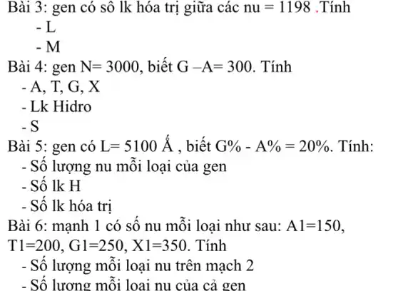 Bài 3: gen có sô lk hóa trị giữa các nu=1198 .Tính
-L
-M
Bài 4: gen N=3000 , biết G-A=300 . Tính
- A, T, G, X
- Lk Hidro
- S
Bài 5: gen có L=5100A , biết G% -A% =20%  . Tính:
- Số lượng nu mỗi loại của gen
- Số lk H
- Số lk hóa trị
Bài 6: manh . 1 có sô nu môi loại như sau: A1=150
T1=200,G1=250,X1=350 Tính
- Số lượng mỗi loại nu trên mạch 2
- Sô lương mỗi loại nu của cả gen