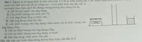 Bài 3. Nguroi ta sir dung thiet bi như trên hình 3.2 để đo khối lượng của 1 cm nước bằng cách chu khối là
mure cho the tich của nó do bằng cm^3 Cách phát biểu sau đây mô tà
các bước thực hiện cách đo nhưng chủng không theo đúng thứ tự.
A. Do 50cm^3 nước vào ống đựng.
B. Chia khoi lurgme của nước cho 50.
C. Lấy ống dong rồng ra khỏi cân.
D. Dặt ông đong rồng lên cân.
E. Lấy khoi lurging của ống đựng chứa nước trừ đi khối lượng của
ống đưng rồng.
F. Ghi lại khoi lương của óng đựng rồng.
G. Ghi lại khối lượng của ông đong và nước
II. Đặt ống dong chứa nước lên cán.
Hãy cấp xếp các bước theo đúng thứ tự thực hiện, bắt đầu là D.