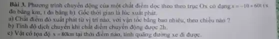 Bài 3. Phương trình chuyển động của một chất điểm dọc theo theo trục Ox có dang x=-10+60t(x
đo bằng km, t đo bằng h). Gốc thời gian là lúc xuất phát.
a) Chất điểm đó xuất phát từ vị trí nào, với vận tốc bằng bao nhiêu theo chiều nào?
b) Tính độ dịch chuyển khi chất điểm chuyển động được 2h.
c) Vật có tọa độ x=80km tại thời điểm nào , tính quãng đường xe đi được.