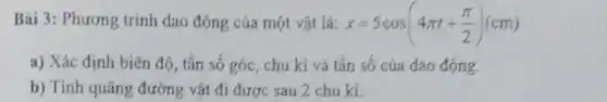 Bài 3: Phương trình dao động của một vật là: x=5cos(4pi t+(pi )/(2))(cm)
a) Xác định biên độ, tần số góc , chu kì và tần số của dao động.
b) Tính quãng đường vật đi được sau 2 chu ki.