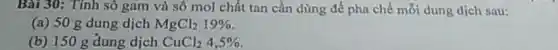 Bài 30: Tính sô gam và số mol chất tan cần dùng để pha chế mỗi dung dịch sau:
(a) 50 g dung dịch MgCl_(2)19% 
(b) 150 g dung dịch CuCl_(2)4,5%