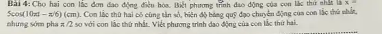 Bài 4: Cho hai con lắc đơn dao động điều hòa. Biết phương trình dao động của con lắc thứ nhất là x=
5cos(10pi t-pi /6)(cm) . Con lắc thứ hai có cùng tân số.biên độ bằng quỹ đạo chuyển động của con lắc thứ nhất.
nhưng sớm pha pi /2 so với con lắc thứ nhất. Viết phương trình dao động của con lắc thứ hai.