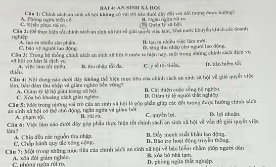 BÀI 4: AN SINH xi HỌI
sinh xã hội không có vai trò nào dưới đây đối với đối tượng được
A. Phòng ngừa biến có
B. Ngǎn ngừa rủi ro
C.	phục rủi ro.
(D)	lý xã hội.
Câu 2: Để thực hiện tốt chính sách an sinh xã hội về giải quyết việc làm, Nhà nước khuyến khích các doanh
nghiệp
B. tạo ra nhiều việc làm mới.
A. tạo ra nhiều sản phẩm.
D. tǎng thu nhập cho người lao động.
C. bảo vệ người lao động.
Câu 3: Trong hệ thống chính sách an sinh xã hội ở nước ta hiện nay, một trong những chính sách dịch vụ
xã hội cơ bản là dịch
D. bảo hiểm tối
A. việc làm tối thiểu.
B. thu nhập tối đa.
tế tối thiểu.
thiểu.
dưới đây không thể hiện mục tiêu của chính sách an sinh xã hội về giải quyết việc
làm, bảo đảm thu nhập và giảm nghèo bền vững?
Giảm tỷ lệ hộ giàu trong xã hội.
B. Cải thiện cuộc sống hộ
C. Xóa bỏ khoảng cách giàu nghèo
D. Giảm tỷ lệ người thất nghiệp
Câu 5: Một trong những vai trò của an sinh xã hội là góp phần giúp các đối tượng được hưởng chính sách
an sinh xã hội có thể chủ động, ngǎn ngừa và giảm bớt
D. lợi nhuận.
A. phạm tội.
B. rủi ro
C. quyền lợi.
dưới đây góp phần thực hiện tốt chính sách an sinh xã hội về vấn đề giải quyết việc
làm
Chia đều các nguồn thu nhập
B. Đẩy mạnh xuất khẩu lao động.
C. Chấp hành quy tắc công cộng.
D. Bảo trợ hoạt động truyền thông
Câu 7: Một trong những mục tiêu của chính sách an sinh xã hội về bảo hiểm nhằm giúp người dân
A. xóa đói giảm nghèo
B. xóa bỏ nhà tạm
C. phòng ngừa rủi ro
D. phòng ngừa thất nghiệp