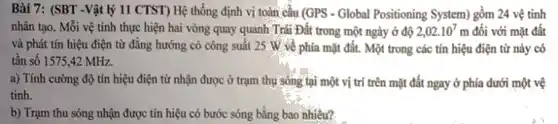 Bài 7: (SBT -Vật lý 11 CTST) Hệ thống định vị toàn cầu (GPS - Global Positioning System) gồm 24 vệ tinh
nhân tạo. Mỗi vệ tính thực hiện hai vòng quay quanh Trái Đất trong một ngày ở độ 2,02cdot 10^7m đối với mặt đất
và phát tín hiệu điện từ đǎng hướng có công suất 25 W về phía mặt đất.. Một trong các tín hiệu điện từ này có
tần số 1575,42 MHz.
a) Tính cường độ tín hiệu điện từ nhận được ở trạm thụ sóng tại một vị trí trên mặt đất ngay ở phía dưới một vệ
tinh.
b) Trạm thu sóng nhận được tín hiệu có bước sóng bằng bao nhiêu?