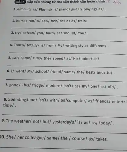 Bài 7 Sắp xếp những từ cho sẵn thành câu hoàn chỉnh với wha
1. difficult/ as/ Playing/is/ piano/ guitar/playing/ as/
__
2. horse/ run/a/Can/ fast/ as/ a/as/ train?
__
3. try/ as/can/ you/hard/ as/ should/ You/ .
__
4. Tom's/ totally/ is/from/My/ writing style/different/ .
__
5. car/ same/ runs the/ speed/ at/His/ mine/as|
__
6. I/ went/My/school/ friend/ same/the/ best/ and/ to/ .
__
7. good/ This/ fridge / modern/ isn't/as/my/one/as/old/
__
8. Spending time/isn't/ with / as/computer/ as/friends/ entertai
time/.
__
9. The weather/ not/hot/ yesterday's/ is/as/ as/ today/ .
__
10. She/her colleague/ same/ the / course/ as/ takes.
__