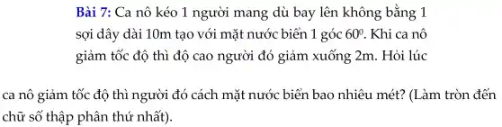 Bài 7:Ca nô kéo 1 người mang dù bay lên không bằng 1
sợi dây dài 10m tạo với mặt nước biển 1 góc 60^circ  . Khi ca nô
giảm tốc độ thì độ cao người đó giảm xuống 2m . Hỏi lúc
ca nô giảm tốc đô thì người đó cách mặt nước biển bao nhiêu mét?(Làm tròn đến
chữ số thập phân thứ nhất).