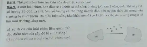 Bài 8. Thế giới sống liên tục tiến hóa dựa trên cơ sở nào?
Bài 9. Ở một loài chim, ban đầu có 10.000 cá thể sống ở vùng (A) , sau 5 nǎm, quần thể này đạt
số lượng 30.000 cá thể. Với số lượng cá thể tǎng nhanh dẫn đến nguồn thức ǎn trong môi
trường bị khan hiếm. Do điều kiện sống khó khǎn nên đã có 15.000 cá thể di cư sang vùng B để
tìm môi trường sống mới.
a) Sự di cư của loài chim liên quan đến
đặc điểm nào của cấp độ tổ chức sống?
b) Sự di cư có vai trò gì với loài chim này?