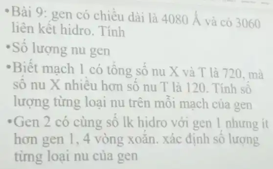 -Bài 9: gen có chiêu dài là 4080stackrel (circ )(A) và có 3060
liên kết hidro . Tính
Số lượng nu gen
Biết mạch 1 có tông số nu X và T là 720. mà
số nu X nhiều hơn sô nu T là 120. Tính so
lượng từng loại nu trên môi mạch của gen
* Gen 2 có cùng sô lk hidro với gen 1 nhưng ít
hơn gen 1,4 vòng xoǎn. xác định số lượng
từng loại nu của gen