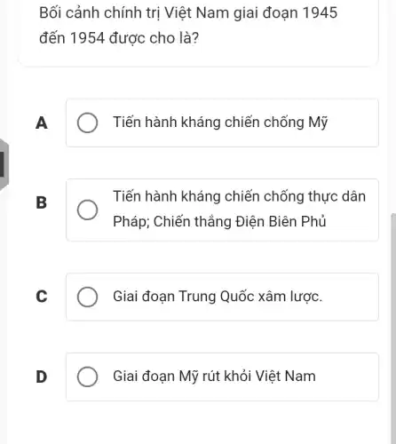 Bối cảnh chính trị Việt Nam giai đoạn 1945
đến 1954 được cho là?
A
Tiến hành kháng chiến chống Mỹ
B
Tiến hành kháng chiến chống thực dân
Pháp; Chiến thẳng Điện Biên Phủ
C
Giai đoạn Trung Quốc xâm lược.
D
Giai đoạn Mỹ rút khỏi Việt Nam