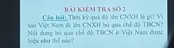 BÀI KIEM TRA SÓ 2
Câu hoi: Thời kỳ quả độ lên CNXH là gì?Vì
sao Việt Nam đi lên CNXH bó qua chế độ TBCN?
Nội dung bỏ qua chế đó TBCN ở Việt Nam được
hiệu như thế nào?