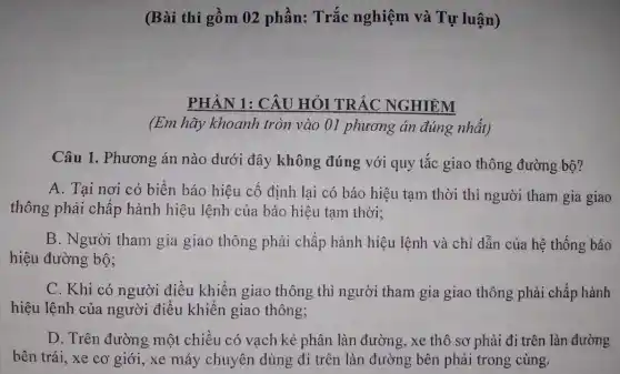 (Bài thi gồm 02 phần: Trắc nghiệm và Tự luận)
PHÀN 1:CÂU HỎI TRẮC NGHIỆM
(Em hãy khoanh tròn vào 01 phương án đúng nhất)
Câu 1. Phương án nào dưới đây không đúng với quy tắc giao thông đường bộ?
A. Tại nơi có biển báo hiệu cố định lại có báo hiệu tạm thời thì người tham gia giao
thông phải chấp hành hiệu lệnh của báo hiệu tạm thời;
B. Người tham gia giao thông phải chấp hành hiệu lệnh và chỉ dẫn của hệ thống báo
hiệu đường bộ;
C. Khi có người điều khiển giao thông thì người tham gia giao thông phải chấp hành
hiệu lệnh của người điều khiến giao thông;
D. Trên đường một chiều có vạch kẻ phân làn đường, xe thô sơ phải đi trên làn đường
bên trái, xe cơ giới, xe máy chuyên dùng đi trên làn đường bên phải trong cùng.