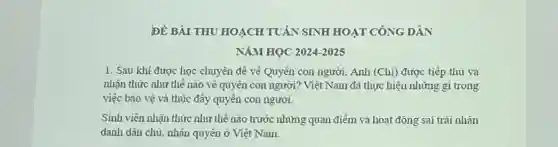 ĐỀ BÀI THU HOACH TUÂN SINH HOẠT CÔNG DÂN
NĂM HOC 2024-2025
1. Sau khi được học chuyên đề về Quyền con người.. Anh (Chị)được tiếp thu và
nhận thức như thế nào vê quyên con người?Việt Nam đã thực hiện những gì trong
việc bào vệ và thúc đầy quyên con người.
Sinh viên nhận thức như thế nào trước những quan điểm và hoạt động sai trái nhân
danh dân chủ . nhân quyên ở Việt Nam.