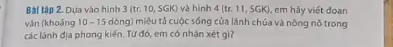 Bài tập 2. Dựa vào hình 3 (tr. 10 , SGK) và hình 4(tr.11,SGK) em hãy viết đoạn
vǎn (khoảng 10-15 dòng) miêu tả cuộc sống của lãnh chúa và nông nô trong
các lãnh địa phong kiến . Từ đó, em có nhận xét gì?