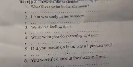 Bài tập 2-Rewrite the Sentences
1. Was Oliver swim in the afternoon?
__
2. Liam was study in his bedroom.
__
3. We didn't feeling tired.
__
4. What were you do yesterday at 9 pm?
__
5. Did you reading a book when I phoned you?
__
6. You weren't dance in the disco at 2 am.