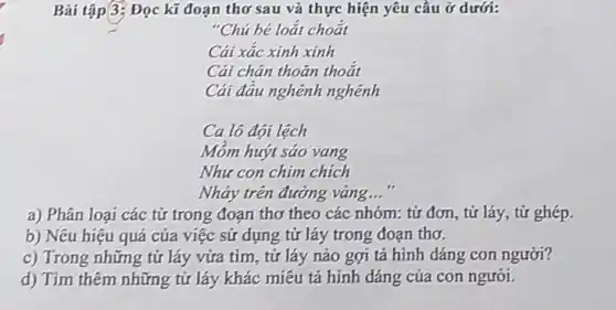 Bài tập 3: Đọc kĩ đoạn thơ sau và thực hiện yêu cầu ở dưới:
"Chú bé loắt choắt
Cái xác xinh xinh
Cái chân thoǎn thoắt
Cái đầu nghênh nghênh
Ca lô đội lệch
Móm huýt sáo vang
Như con chim chích
Nhảy trên đường vàng __
a) Phân loại các từ trong đoạn thơ theo các nhóm; từ đơn, từ láy, từ ghép.
b) Nêu hiệu quả của việc sử dụng tử láy trong đoạn thơ.
c) Trong những tử láy vừa tìm, từ láy nào gợi tả hình dáng con người?
d) Tìm thêm những tử láy khác miêu tả hinh dáng của con người.