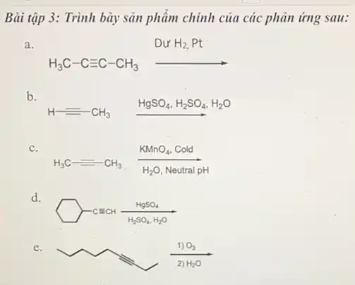 Bài tập 3: Trình bày sản phẩm chính của các phản ứng sau:
a.
H_(3)C-Cequiv C-CH_(3)arrow DurH_(2),Pt
b.
HgSO_(4),H_(2)SO_(4),H_(2)O
c.
H_(3)C=CH_(3) (KMnO_(4),Cold)/(H_(2)O,NeutralpH)
d.
-CECH(HgSO_(4))/(H_(2)SO_(4)H_(2)O)
e.
(1)O_(3))/(2)H_(2)O)