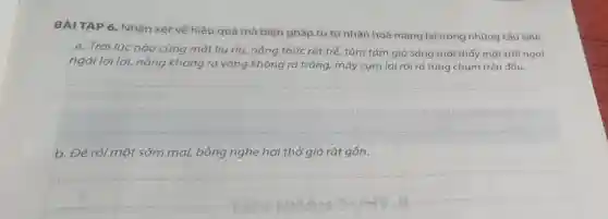 BÀI TẬP 6 . Nhận xét về hiệu quả mà biện pháp tu từ nhân hoá mang lại trong những câu sau:
a. Trời lúc nào cũng mát liu riu nắng thức rất trễ,tầm tám giờ sáng mới thấy mặt trời ngai
ngái lơi lơi, nắng không ra vàng không ra trắng,, mây cụm lại rồi rã từng chùm trên đầu.
__
b. Để rồi một sớm mai, bỗng nghe hơi thở gió rất gần.
__