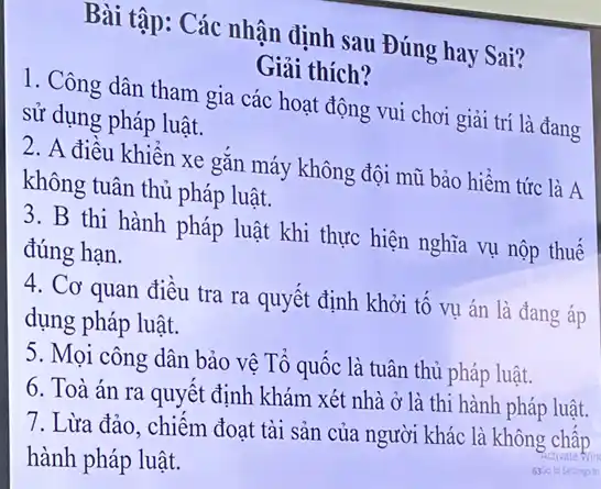 Bài tập: Các nhận định sau Đúng hay Sai?
Giải thích?
1. Công dân tham gia các hoạt động vui chơi giải trí là đang
sử dụng pháp luật.
2. A điều khiển xe gǎn máy không đội mũ bảo hiểm tức là A
không tuân thủ pháp luật.
3. B thi hành pháp luật khi thực hiện nghĩa vụ nộp thuế
đúng hạn.
4. Cơ quan điều tra ra quyết định khởi tố vụ án là đang áp
dụng pháp luật.
5. Mọi công dân bảo vệ Tổ quốc là tuân thủ pháp luật.
6. Toà án ra quyết định khám xét nhà ở là thi hành pháp luật.
7. Lừa đảo, chiếm đoạt tài sản của người khác là không chấp
hành pháp luật.	Activate Nin