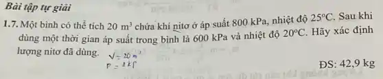 Bài tập tự giải
1.7. Một bình có thể tích 20m^3
chứa khí nitơ ở áp suất 800 kPa nhiệt độ
25^circ C Sau khi
dùng một thời gian áp suất trong bình là 600 kPa và nhiệt độ
20^circ C. Hãy xác định
lượng nitơ đã dùng.
ĐS: 42,9 kg