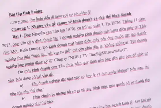 Bài tập tình huống
Lưuỷ :moi lập luận đều đi kèm với cơ sở pháp lý
Chương 1: Những vấn đề chung về kinh doanh và chủ thể kinh doanh
Bài 1: Ông Nguyễn vǎn Tân (sn 1970)cư trú tại quân 3. Tp. HCM. Tháng 11 nǎm
2023, ông Tân có ý định thành lập 1 doanh nghiệp kinh doanh mặt hàng điện máy tại Thủ
đầu Một, Bình Dương Do kinh doanh mặt hàng điện máy nên ông muốn đặt tên doanh
nghiệp cho thật "hiện đại, bắt kịp xu thế" mà còn phải độc lạ, không giống ai. Tên doanh
nghiệp ông muốn đẳng ký là" Công ty TNHH 1 TV Tân@Q
SSInew% % AP''
Do mới kinh doanh ông Tân chưa nắm quy định nên ông đến gặp bạn để nhờ tư
vấn. Nội dung có hai vấn đề:
a)
Tên doanh nghiệp đặt như vậy có hợp lý và hợp pháp không? Nếu sửa, thì
nên sửa như thế nào?
b)
Phải chuẩn bị những hồ sơ gì và quy trình nộp, giải quyết hồ sơ thành lập
doanh nghiệp như thế nào?