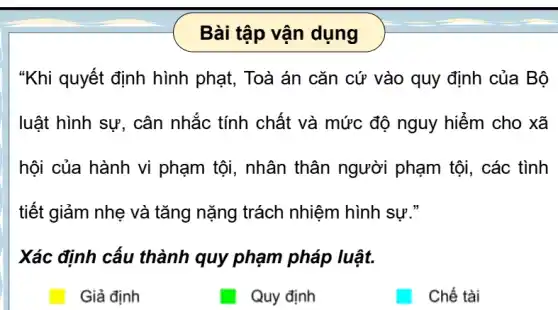 Bài tập vận dụng
"Khi quyết định hình phạt, Toà án cǎn cứ vào quy định của Bộ
luật hình sự, cân nhắc tính chất và mức độ nguy hiểm cho xã
hội của hành vi phạm tội, nhân thân người phạm tôi, các tình
tiết giảm nhẹ và tǎng nặng trách nhiệm hình sự."
Xác định cấu thành quy phạm pháp luật.