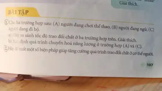 BÀI TẬP
(1.) Cho ba trường hợp sau: (A) người đang chơi thế thao,
(B) người đang ngủ, (C) người đang đi bộ.
a) Hãy so sánh tốc độ trao đổi chất ở ba trường hợp trên. Giải thích.
b) Xác định quá trình chuyển hoá nǎng lượng ở trường hợp
(A) và (C).
(2.) Hãy để xuất một số biện pháp giúp tǎng cường quá trình trao đổi chất ở cơ thể người.