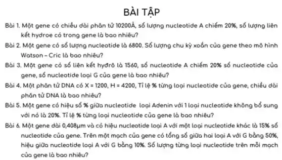 BÀI TẬP
Bài 1. Một gene có chiều dài phân tử 10200A số lượng nucleotide A chiếm 20% , số lượng liên
kết hydroe có trong gene là bao nhiêu?
Bài 2. Một gene có số lượng nucleotide là 6800. Số lượng chu kỳ xoắn của gene theo mô hình
Watson-Cric là bao nhiêu?
Bài 3. Một gene có số liên kết hyđrô là 1560, số nucleotide A chiếm 20%  số nucleotide của
gene, số nucleotide loại G của gene là bao nhiêu?
Bài 4. Một phân tử DNA có X=1200,H=4200 . Tỉ lệ %  từng loại nucleotide của gene . chiều dài
phân tử DNA là bao nhiêu?
Bài 5. Một gene có hiệu số %  giữa nucleotide logi Adenin với 1loại nucleotide không bổ sung
với nó là 20%  . Tỉ lệ %  từng loại nucleotide của gene là bao nhiêu?
Bài 6. Một gene dài 0,408mu m và có hiệu nucleotide loại A với một loại nucleotide khác là 15%  số
nucleotide của gene. Trên một mọch của gene có tổng số giữa hai loại A với G bằng 50%,
hiệu giữa nucleotide loại A với G bằng 10%  Số lượng từng loại nucleotide trên mỗi mọch
của gene là bao nhiêu?