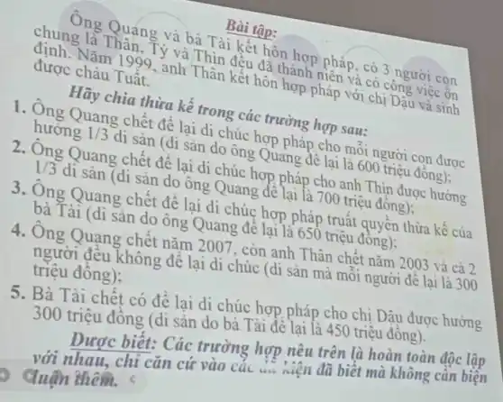 Bài tập:
chung Vǎm 1999 y và Thin đều đồnh pháp và có công việc on
Ong Quang và bà hình kết hôn hợp pháp có 3 người con
được cháu Tuật
được Nǎm 1999, anh Thân kết hôn hợp phiết với chị Dậu và sinh
dãy chia thừa kế trong các trường hợp sau:
1. Ông Quang chết để lại di chúc hợp pháp cho mỗi người con được hướng 1/3
di sản (di sản do ông Quang để lại là 600 triệu đồng);
2. Ông Quang chết để lại di chúc hợp pháp cho anh Thin được hướng 1/3
di sản (di sản đo ông Quang để lại là 700 triệu đồng)
3. Ông Quang chết đề lại di chúc hợp pháp truất quyền thừa kế của
bà Tài (di sản đó ông Quang để lại là 650 triệu đồng);
4. Ông Quạng chết nǎm 2007, còn anh Thân chết nǎm 2003 và cả 2
triệu đông); người đều không để lại di chúc (di sản mà mỗi người để lại là 300
5. Bà Tài chết có để lại di chúc hợp pháp cho chị Dậu được hưởng
300 triệu đồng (di sản do bà Tài để lại là 450 triệu đông).
Được biết: Các trường hợp nêu trên là hoàn toàn độc lập
với nhau, chỉ cǎn cứ vào các niện đã biết mà không cần biện
duận thêm.