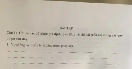 BÀI TẬP
Câu 1: Chỉ ra các bộ phận giả định, quy định và chế tài (nếu có)trong các quy
phạm sau đây:
1. Vợ chồng có quyên bình đẳng trước pháp luật.
__
...................................................................... ......................................................................
......................................................................	......................................................................