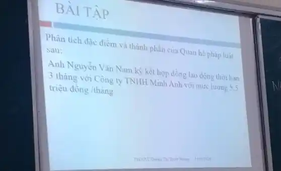 BÀI TẬP
Phân tích đặc điểm và thành phần của Quan hệ pháp luật
sau:
Anh Nguyễn Vǎn Nam ký kết hợp đồng lao động thời han
3 tháng với Công ty TNHH Minh Anh với mức lương 5,5
triệu dgrave (o)ng/thgrave (a)ng