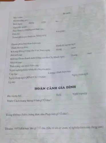 __
Bidanh:
Ten thường goi:
Sinh ngày
__ nǎm
tai:
__ __
Nguyên quán:
Nơi đang ký thường trú hiện nay:
Dân toc:
__
Tôngiáo:
__
__
__
Thành phán bàn thân hiện nay:
Trình độ vǎn hóa:
__
Trình độ ngoạingữ:
__
Kết nap Đảng Cộng sản Việt Nam ngày __ tháng
nǎm
Nơi kết nạp:
__
__
nǎm
__
Kết nạp Đoàn
Nơi kết nạp:
__
Tình trạng sức khóe hiện nay:
nghiệp hoặc trình độ chuyên môn:
__
__
Cấp bậc:
__
Lương chính hiện nay
Ngày xuất ngũ ........................................................
Ngày
__
Ngày xuát ngũ
Lý do:
__
HOÀN CẢNH GIA ĐÌNH
Ho và tên bố:
__ Nghé nghiệp A. -
__
__
Từ nǎm 1955 đến nay làm gì ? Ở đâu (Ghi rõ tên cơ quan.xínghiệp hiện nay đang làm)
__