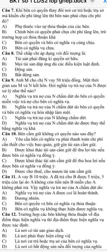 BKT SO ILDS2 TOP gnep.docx v
Câu 7. Khi bên có quyền thay đổi nơi cư trú hoặc trụ sở
mà khiến chi phí tǎng lên thì bên nào phải chịu chi phí
đó?
A) Phụ thuộc vào sự thỏa thuận của các bên.
B) Chính bên có quyền phải chịu chi phí tǎng lên, trừ
trường hợp có thỏa thuận khá
C) Bên có quyền và bên có nghĩa vụ cùng chịu.
D) Bên có nghĩa vụ chịu.
Câu 8. Thể chấp chi áp dụng với đối tượng là:
A) Tài sản phải đǎng kí quyên sở hữu.
B) Mọi tài sản đáp ứng đủ các điều kiện luật định
C) Động sản.
D) Bất động sản.
Câu 9. Anh M cho chị N vay 50 triệu đồng. Một thời
gian sau M và N kết hôn. Hỏi nghĩa vụ trả nợ của N được
xử lý như thế nào?
A) Nghĩa vụ trả nợ của N chấm dứt do bên có quyền
miễn việc trả nợ cho bên có nghĩa vụ.
B) Nghĩa vụ trả nợ của N chấm dứt do bên có quyền
và bên có nghĩa vụ hòa nhập làm một.
C) Nghĩa vụ trả nợ của N không chấm dứt.
D) Nghĩa vụ trả nợ của N chấm dứt do được thay thế
bằng nghĩa vụ khá
Câu 10. Bên cầm giữ không có quyền nào sau đây?
A) Yêu cầu bên có nghĩa vụ phải thanh toán chi phí
cần thiết cho việc bảo quản, giữ gìn tài sản cầm giữ.
B) Được khai thác tài sản cầm giữ để thu lợi tức nếu
được bên có nghĩa vụ đồng ý.
C) Được khai thác tài sản cầm giữ để thu hoa lợi nếu
được bên có nghĩa vụ đồng ý.
D) Được cho thuê, cho mượn tài sản cầm giữ.
Câu 11. A vay B 10 triệu. A đã trả cho B được 5 triệu, 5
triệu còn lại do A không còn tiền nên B miễn cho A
không phải trả. Vậy nghĩa vụ trả nợ của A chấm dứt do:
A) Nghĩa vụ trả nợ của A được coi là hoàn thành.
B) Đương nhiên.
C) Bên có quyên và bên có nghĩa vụ thỏa thuận.
D) Bên có nghĩa vụ không thực hiện được nghĩa vụ.
Câu 12. Trường hợp các bên không thỏa thuận về địa
điểm thực hiện nghĩa vụ thì địa điểm thực hiện nghĩa vụ
được xác định:
A) Là nơi có tài sản giao dịch.
B) Là nơi phải thực hiện công việ
C) Là nơi cư trú hoặc trụ sở của bên có nghĩa vụ.
D) Là nơi có bất động sản nếu đối tượng của nghĩa