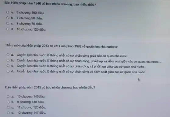 Bản Hiến pháp nǎm 1946 có bao nhiêu chương, bao nhiêu điều?
a. 8 chương 100 điều.
b. 7 chương 90 điều.
c. 7 chương 70 điều.
d. 10 chương 120 điều.
:Điểm mới của Hiến pháp 2013 so với Hiến pháp 1992 về quyền lực nhà nước là:
a. Quyền lực nhà nước là thống nhất có sự phân công giữa các cơ quan nhà nước __
b. Quyền lực nhà nước là thống nhất có sự phân công , phối hợp và kiểm soát giữa các cơ quan nhà nước. __
c. Quyền lực nhà nước là thống nhất có sự phân công và phối hợp giữa các cơ quan nhà nước.
d. Quyền lực nhà nước là thống nhất có sự phân công và kiểm soát giữa các cơ quan nhà nước.
Bản Hiến pháp nǎm 2013 có bao nhiêu chương bao nhiêu điều?
a. 10 chương 145điều
b. 9 chương 130 điều.
c. 11 chương 120 điều
d. 12 chương 147 điều.