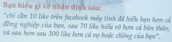 Bạn hiểu gì về nhận định sau:
"chỉ cần 10 like trên facebook máy tính đã hiểu bạn hơn cả
đồng nghiệp của bạn, sau 70 like hiểu rõ hơn cả bản thân,
và sau hơn sau 300 like hơn cả vợ hoặc chồng của bạn".