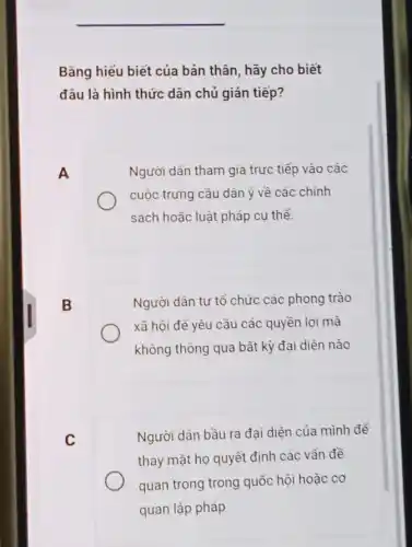 Bằng hiểu biết của bản thân, hãy cho biết
đâu là hình thức dân chủ gián tiếp?
A
Người dân tham gia trực tiếp vào các
cuộc trưng cầu dân ý về các chính
sách hoặc luật pháp cu thể.
B
Người dân tự tổ chức các phong trào
xã hội để yêu cầu các quyền lợi mà
không thông qua bất kỳ đại diện nào
C
Người dân bầu ra đại diện của mình đề
thay mặt họ quyết định các vẫn đề
quan trọng trong quốc hội hoặc cơ
quan lập pháp