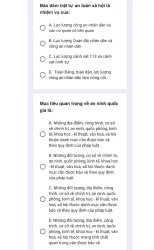 Bảo đảm trật tự an toàn xã hội là
nhiệm vụ của:
A. Lực lượng công an nhân dân và
các cơ quan có liên quan
B. Lực lượng Quân đội nhân dân và
công an nhân dân
C. Lực lượng cảnh sát 113 và cảnh
sát hình sự
D. Toàn Đảng, toàn dân, lực lượng
công an nhân dân làm nòng cốt.
Mục tiêu quan trọng về an ninh quốc
gia là:
A. Những địa điểm , công trình, cơ sở
về chính trị, an ninh, quốc phòng, kinh
tế, khoa học -kĩ thuật, vǎn hoá , xã hội
thuộc danh mục cần được bảo vệ
theo quy định của pháp luật.
B. Những đối tượng, cơ sở về chính trị,
an ninh, quốc phòng , kinh tế, khoa học
- kĩ thuật, vǎn hoá, xã hội thuộc danh
mục cần được bảo vệ theo quy định
của pháp luật.
C. Những đối tượng.địa điểm, công
trình, cơ sở về chính trị, an ninh , quốc
phòng, kinh tế, khoa học - kĩ thuật , vǎn
hoá, xã hội thuộc danh mục cần được
bảo vệ theo quy định của pháp luật.
D. Những đối tượng , địa điểm, công
trình, cơ sở về chính trị, an ninh , quốc
phòng, kinh tế, khoa học - kĩ thuật,vǎn
hoá, xã hội thuộc mang tính chất
quan trọng cần được bảo vệ.