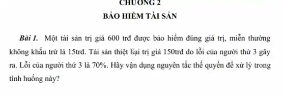 BẢO HIỂM TÀI SẢN
Bài 1. Một tài sản trị giá 600 trđ được bảo hiểm đúng giá trị, miễn thường
không khấu trừ là 15trđ. Tài sản thiệt Hại trị giá 150trđ do lỗi của người thứ 3 gây
ra. Lỗi của người thứ 3 là 70%  . Hãy vận dụng nguyên tắc thế quyền để xử lý trong
tình huống này?