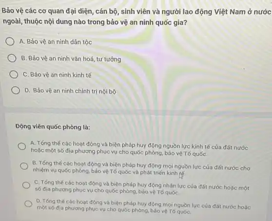 Bảo vệ các cơ quan đại diện, cán bộ, sinh viên và người lao động Việt Nam ở nước
ngoài, thuộc nội dung nào trong bảo vệ an ninh quốc gia?
A. Bảo vệ an ninh dân tộc
B. Bảo vệ an ninh vǎn hoá, tư tưởng
C. Bảo vệ an ninh kinh tế
D. Bảo vê an ninh chính trị nội bộ
Động viên quốc phòng là:
A. Tổng thế các hoạt động và biện pháp huy động nguồn lực kinh tế của đất nước
hoặc một số địa phương phục vụ cho quốc phòng, bảo vệ Tổ quốC.
B. Tổng thế các hoạt động và biện pháp huy động mọi nguồn lực của đất nước cho
nhiệm vụ quốc phòng , bảo vệ Tố quốc và phát triển kinh tế.
C. Tổng thế các hoạt động và biện pháp huy động nhân lực của đất nước hoặc một
số địa phương phục vụ cho quốc phòng bảo vệ Tổ quốC.
D. Tổng thế các hoạt động và biện pháp huy động mọi nguồn lực của đất nước hoặc
một số địa phương phục vụ cho quốc phòng, bảo vệ Tổ quốC.