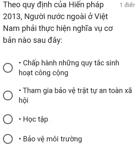 ) . Bảo vê môi trường
Theo quy đinh của Hiến pháp
2013 , Người nước ngoài ở Việt
Nam phải thực hiện nghĩa vụ cơ
bản nào sau đây:
1 điển
. Chấp hành những quy tắc sinh
hoạt công cộng
- Tham gia bảo vệ trật tư an toàn xã
hội
- Học tập