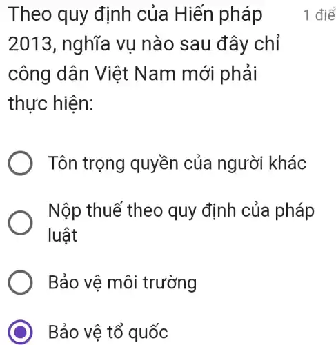 Bảo vệ tổ quốc
Theo quy định của Hiến pháp
2013 , nghĩa vụ nào sau đây chỉ
công dân Việt Nam mới phải
thực hiện:
Tôn trọng quyền của người khác
Nộp thuế theo quy đinh của pháp
luật
Bảo vê môi trường
1 điể