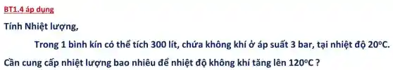 BT1.4 áp dụng
Tính Nhiệt lượng,
Trong 1 bình kín có thể tích 300 lít , chứa không ; khí ở áp suất 3 bar, tại nhiệt độ 20^circ C
Cần cung cấp nhiệt lượng bao nhiêu để nhiệt độ không khí tǎng lên 120^circ C ?