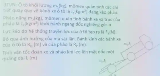 BTVN: Ô tô khối lượng m_(1)(kg) mômen quán tính các chi
tiết quay quy về bánh xe ô tô là J_(1)(kgm^2) đang kéo pháo.
Pháo nặng m_(2)(kg) , mômen quán tính bánh xe và trục của
pháo là J_(2)(kgm^2) khởi hành ngang dốc nghiêng góc alpha 
Lực kéo do hệ thống truyền lực của ô tô tạo ra là F_(K)(N)
Bỏ qua ảnh hưởng của ma sát lǎn . Bánh kính các bánh xe
của ô tô là R_(0)(m) và của pháo là R_(p)(m)
Tính vận tốc đoàn xe và pháo khi leo lên mặt dốc một
quãng dài L (m)