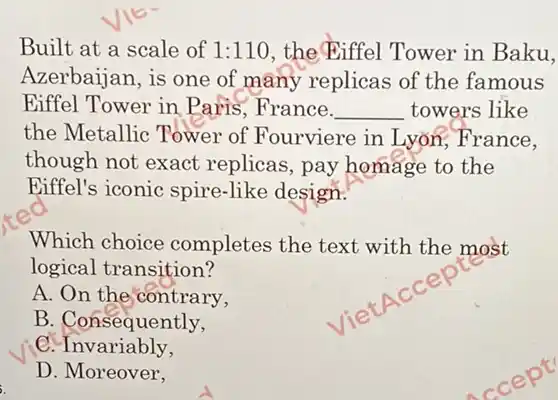 Built at a scale of 1:110 the Biffel Tower in Baku,
Azerbaijan, is one of many replicas of the famous
Eiffel Tower in Paris , France. __ towers like
the Metallic Tower of Fourviere in Lyon France.
though not exact replicas, pay homage to the
Eiffel's iconic spire-like design.
Which choice completes the text with the most
logical transition?
A. On the contrary,
B. Consequently,
. Invariably,
D. Moreover,